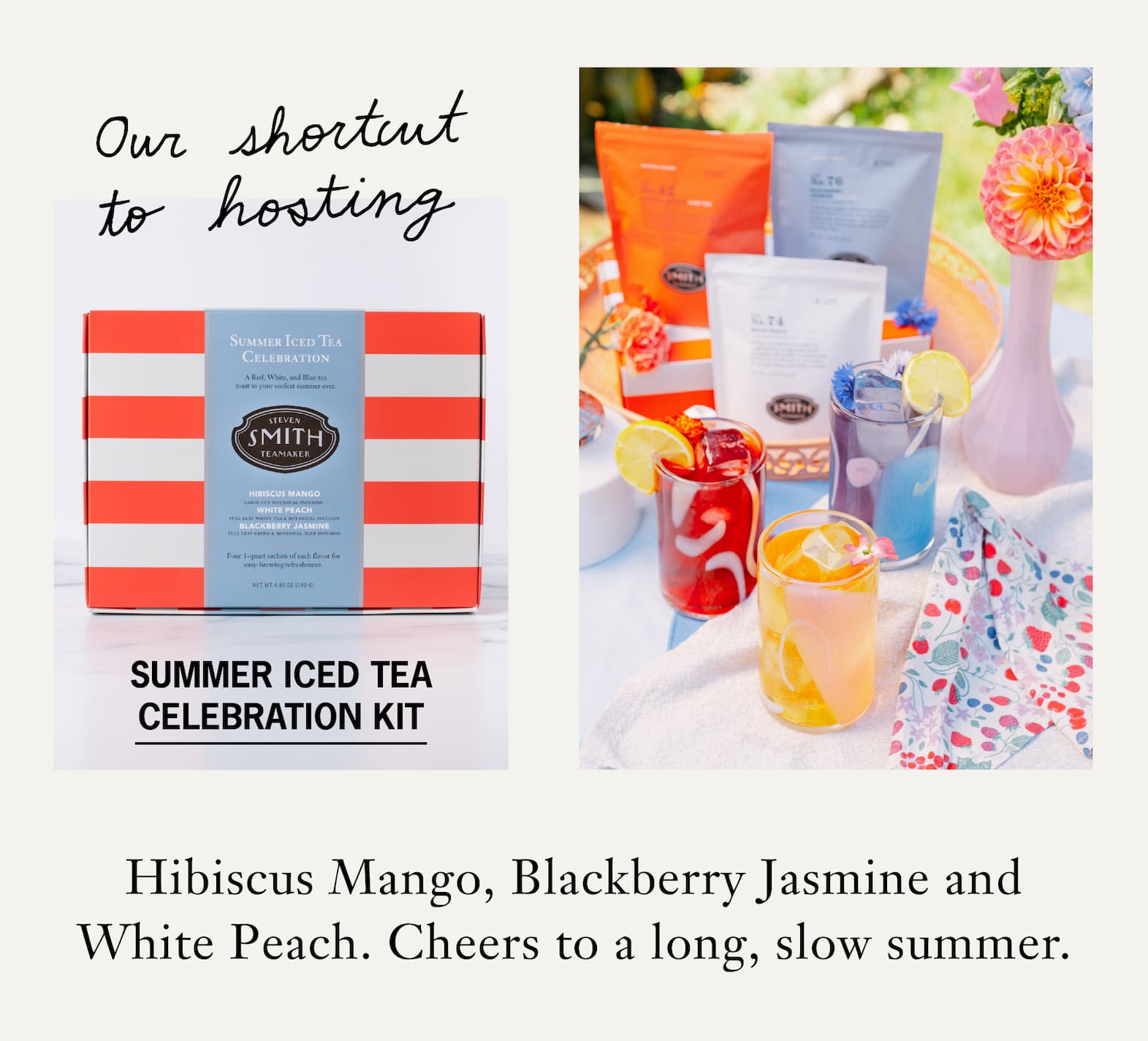 CTA: SUMMER ICED TEA CELEBRATION KIT       The Summer Iced Tea Celebration Kit is our shortcut for hosting– a trio of iced teas portioned to brew a full quart each: Hibiscus Mango, Blackberry Jasmine and White Peach.