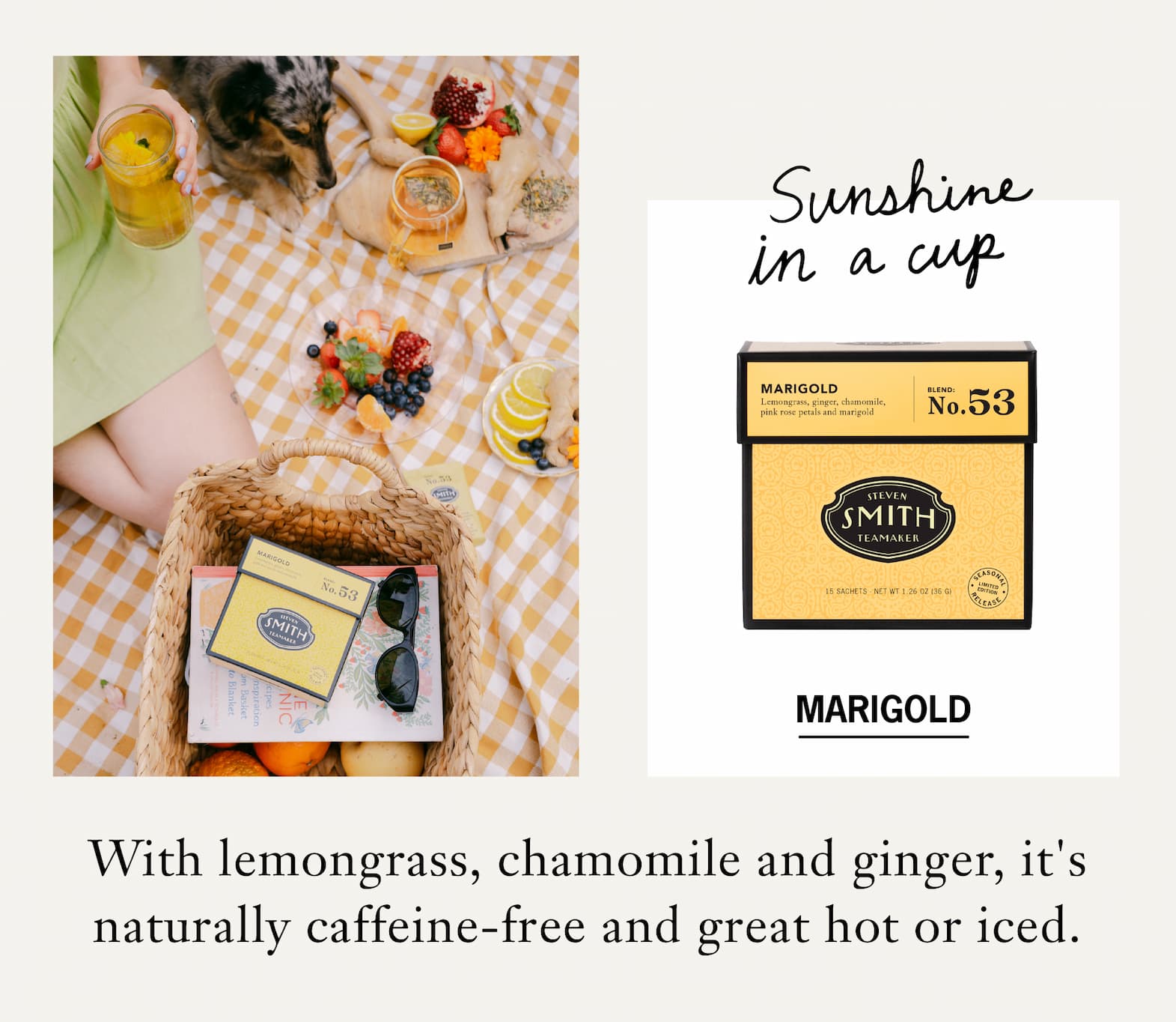 CTA: MARIGOLD   Marigold is a seasonal release built around lemongrass, chamomile and ginger, with notes of honeysuckle and lemon meringue pie. It's naturally caffeine-free and equally at home hot or iced. Brew it in the morning, steep a quart for the fridge or sip it after dinner.