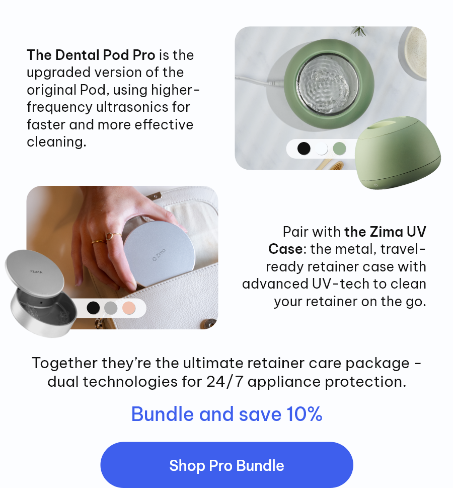 The Dental Pod Pro is the upgraded version of the original Pod, using higher-frequency ultrasonics for faster and more effective cleaning. Pair with the Zima Go: the metal, travel-ready retainer case with advanced UV to clean your retainer on the go. Together they’re the ultimate retainer care package - dual technologies for 24/7 appliance protection. [Shop Pro Bundle]