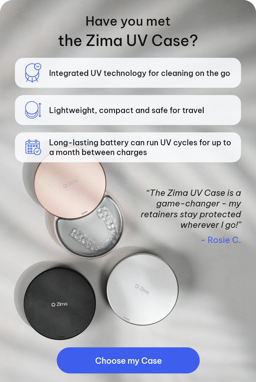 Have you met Zima UV Case? - Integrated UV technology for cleaning on the go - Lightweight, compact and safe for travel - Long-lasting battery can run UV cycles for up to a month between charges | “ The Zima Go is a game-changer - my retainers stay sanitized wherever I go!” - Rosie C.  [Choose my Case]