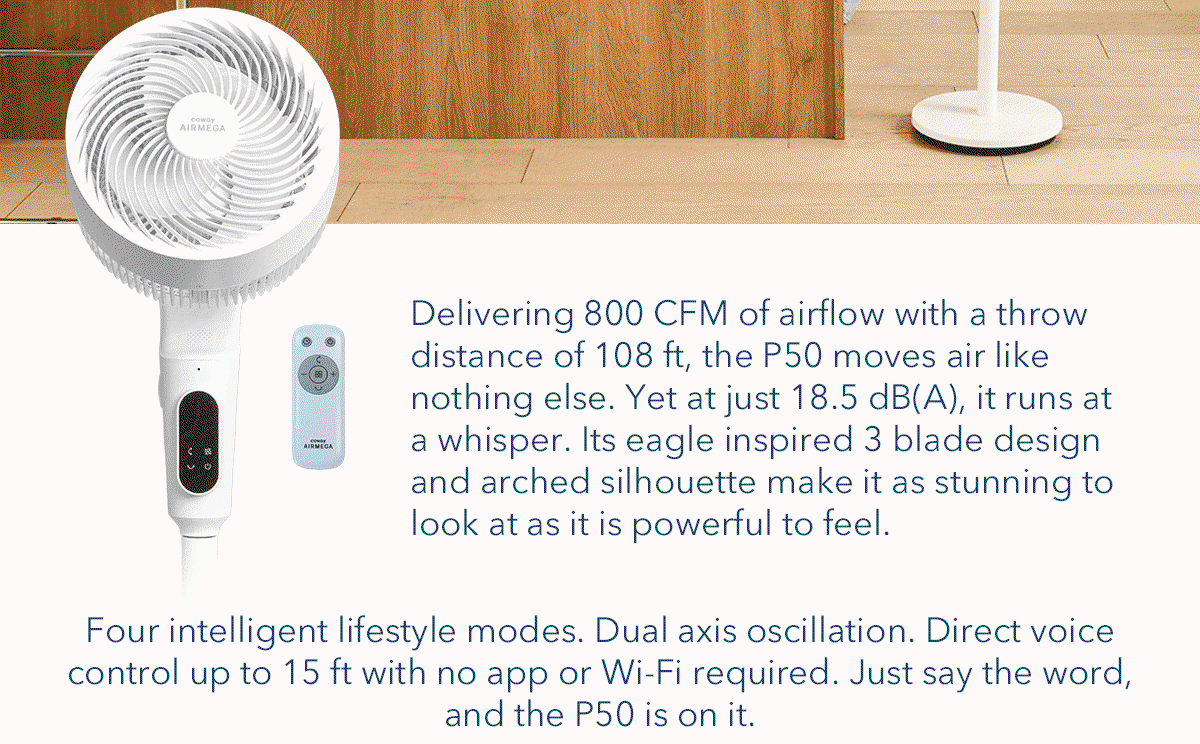 Delivering 800 CFM of airflow with a throw distance of 108 ft, the P50 moves air like nothing else. Yet at just 18.5 dB(A), it runs at a whisper. Its eagle inspired 3 blade design ad arched silhouette make it as stunning to look at as it is powerful to feel. Four intelligent lifestyle modes. Dual axis oscillation. Direct voice control up to 15 ft with no app or Wi-Fi required. Just say the word, and the P50 is on it.