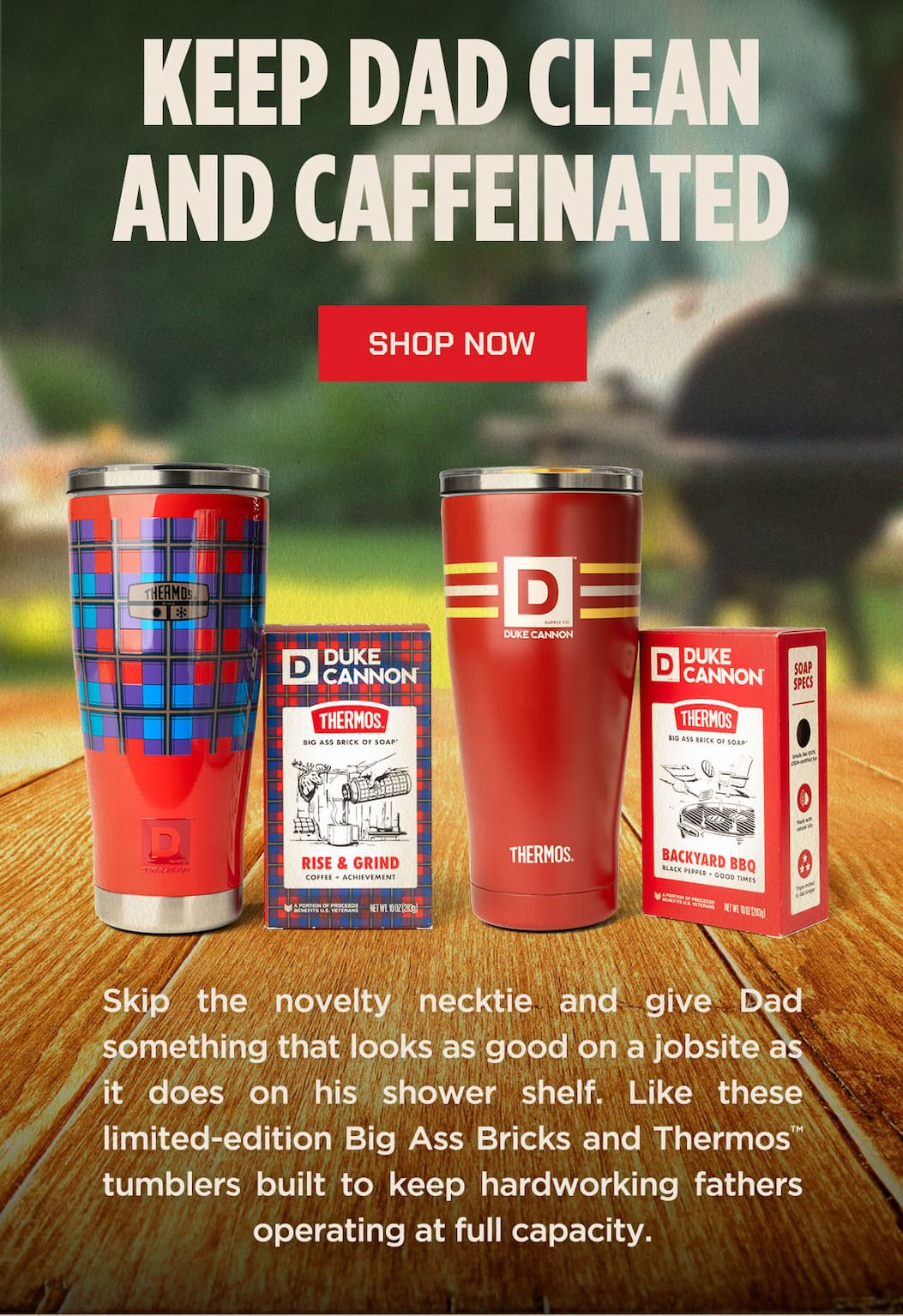 KEEP DAD CLEAN AND CAFFEINATED  SHOP NOW  Skip the novelty necktie and give Dad something that looks as good on a jobsite as it does on his shower shelf. Like these limited-edition Big Ass Bricks and THERMOS™ tumblers built to keep hardworking fathers operating at full capacity.