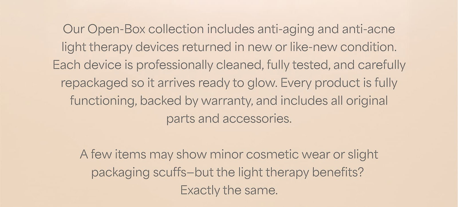 Our Open-Box collection offers light therapy devices returned in new or like new condition for up to 50% off*.