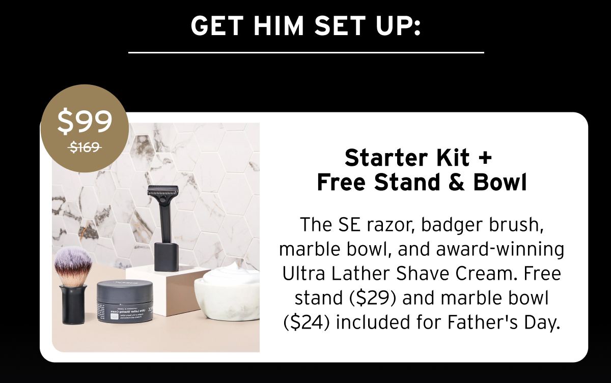 GET HIM SET UP: $99 $169 Starter Kit + Free Stand & Bowl The SE razor, badger brush, marble bowl, and award-winning Ultra Lather Shave Cream. Free stand ($29) and marble bowl ($24) included for Father's Day.