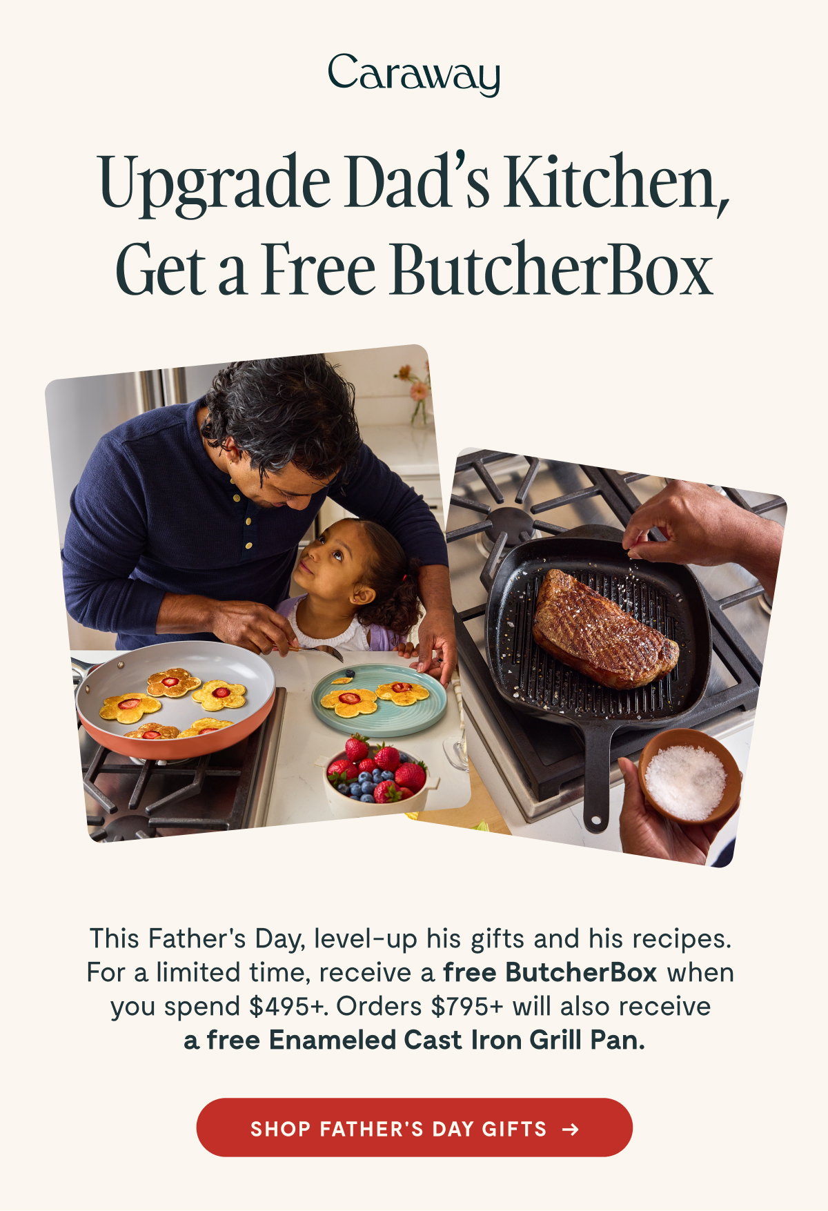 Caraway  Upgrade Dad’s Kitchen, Get a Free ButcherBox  This Father’s Day, level-up his gifts and his recipes. For a limited time, receive a free ButcherBox when you spend $495+. Orders $795+ will also receive a free Enameled Cast Iron Grill Pan.  [[SHOP FATHER’S DAY GIFTS →]]