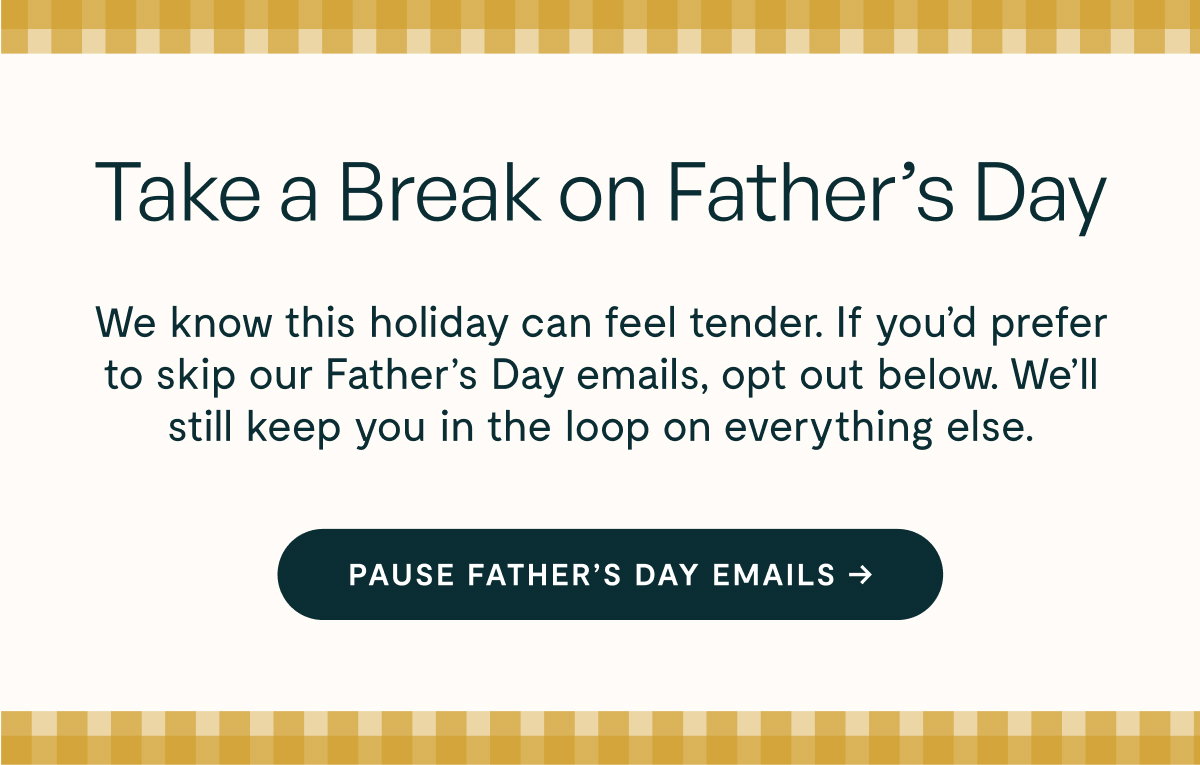 Take a Break on Father’s Day  We know this holiday can feel tender. If you’d prefer to skip our Father’s Day emails, opt out below. We’ll still keep you in the loop on everything else.  [[PAUSE FATHER’S DAY EMAILS →]]