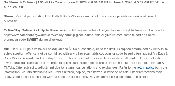 *In Stores & Online - $3.95 all Lip Care on June 2, 2026 at 6:00 AM ET to June 3, 2026 at 5:59 AM ET. While supplies last. Stores: Valid at participating U.S. Bath & Body Works stores. Print this email or provide on device at time of purchase.  Online/Buy Online, Pick Up In Store: Valid on http://www.bathandbodyworks.com. Eligible items can be found at http://www.bathandbodyworks.com/c/body-care/lip-gloss-balms. Add eligible lip care items to cart and enter promotion code SWEET during checkout.   All: Limit 24. Eligible items will be adjusted to $3.95 at checkout, up to the limit. Except as determined by BBW in its sole discretion, offer cannot be combined with any other scannable coupons or code-based offers except My Bath & Body Works Rewards and Birthday Reward.
 This offer is not redeemable for cash or gift cards. Offer is not valid toward previous purchases or on product purchased through third parties (including, but not limited to, Instacart & TikTok). Offer subject to adjustment due to returns, cancellations and exchanges. Refer to the return policy for more information. No rain checks issued. Void if altered, copied, transferred, auctioned or sold. Other restrictions may apply. Offer subject to change without notice. Selection may vary by store, pick up in store, and online.
