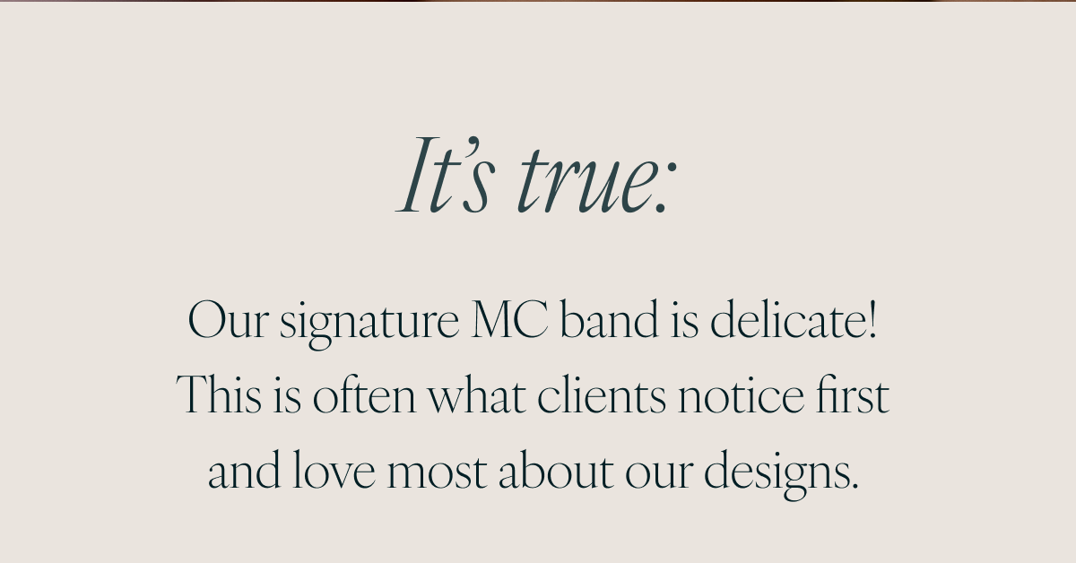It’s true: Our signature MC band is delicate! This is often what clients notice first and love most about our designs. 