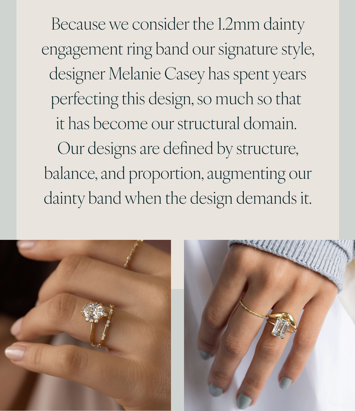 Because we consider the 1.2mm dainty engagement ring band our signature style, designer Melanie Casey has spent years perfecting this design, so much so that it has become our structural domain. Our designs are defined by structure, balance, and proportion, augmenting our dainty band when the design demands it.