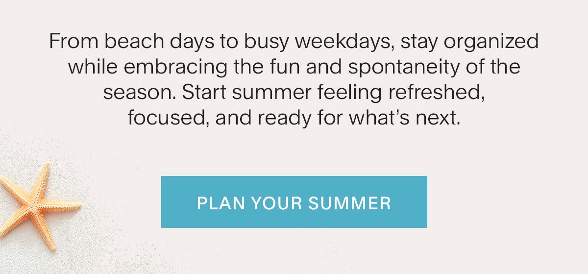 From beach days to busy weekdays, stay organized while embracing the fun and spontaneity of the season. Start summer feeling refreshed, focused, and ready for what’s next. Plan Your Summer.