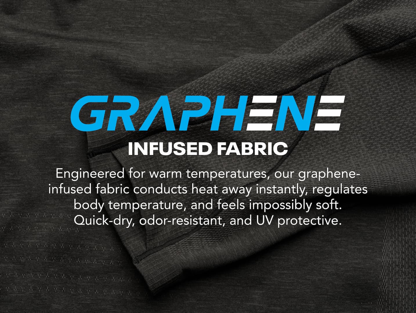 Graphene Infused Fabric. Engineered for warn temperatures, our graphene-infused fabric conducts heat away instantly.