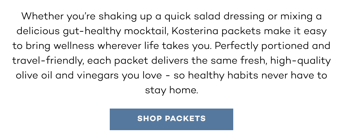 Whether you’re shaking up a quick salad dressing or mixing a delicious gut-healthy mocktail, Kosterina packets make it easy to bring wellness wherever life takes you. Perfectly portioned and travel-friendly, each packet delivers the same fresh, high-quality olive oil and vinegars you love - so healthy habits never have to stay home.