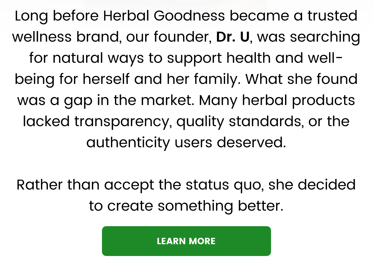 Long before Herbal Goodness became a trusted wellness brand, our founder, Dr. U, was searching for natural ways to support health and well-being for herself and her family. What she found was a gap in the market. Many herbal products lacked transparency, quality standards, or the authenticity users deserved.  Rather than accept the status quo, she decided to create something better.