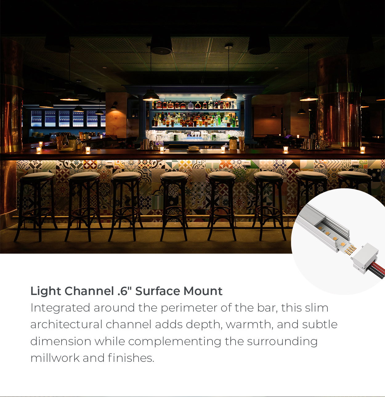 Light Channel .6" Surface Mount Integrated around the perimeter of the bar, this slim architectural channel adds depth, warmth, and subtle dimension while complementing the surrounding millwork and finishes.