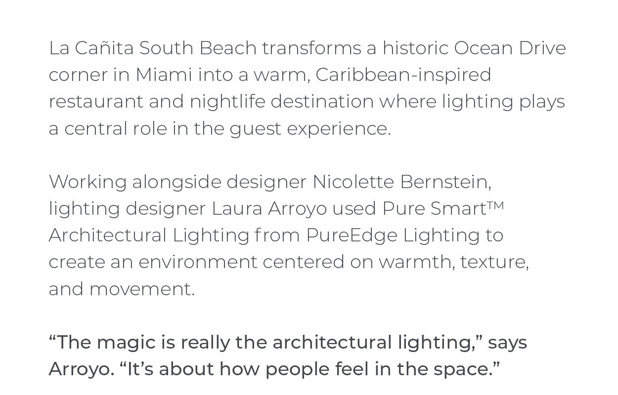 La Cañita South
 Beach transforms a historic Ocean Drive corner in Miami into a warm, Caribbean-inspired restaurant and nightlife destination where lighting plays a central role in the guest experience.  Working alongside designer Nicolette Bernstein, lighting designer Laura Arroyo used Pure Smart™ Architectural Lighting from PureEdge Lighting to create an environment centered on warmth, texture, and movement.  “The magic is really the architectural lighting,” says Arroyo. “It’s about how people feel in the space.”