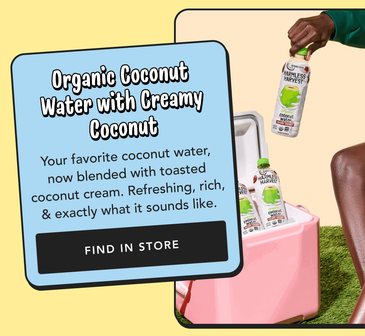Organic Coconut Water with Creamy Coconut | Your favorite coconut water, now blended with toasted coconut cream. Refreshing, rich, & exactly what it sounds like. | Find in Store