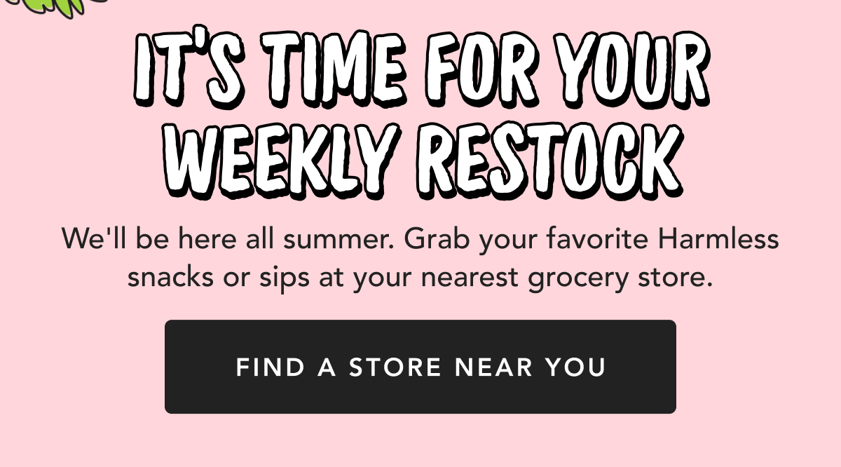 It's Time For Your Weekly Restock | We'll be here all summer. Grab your favorite Harmless snacks or sips at your nearest grocery store. | Find in Store Near You