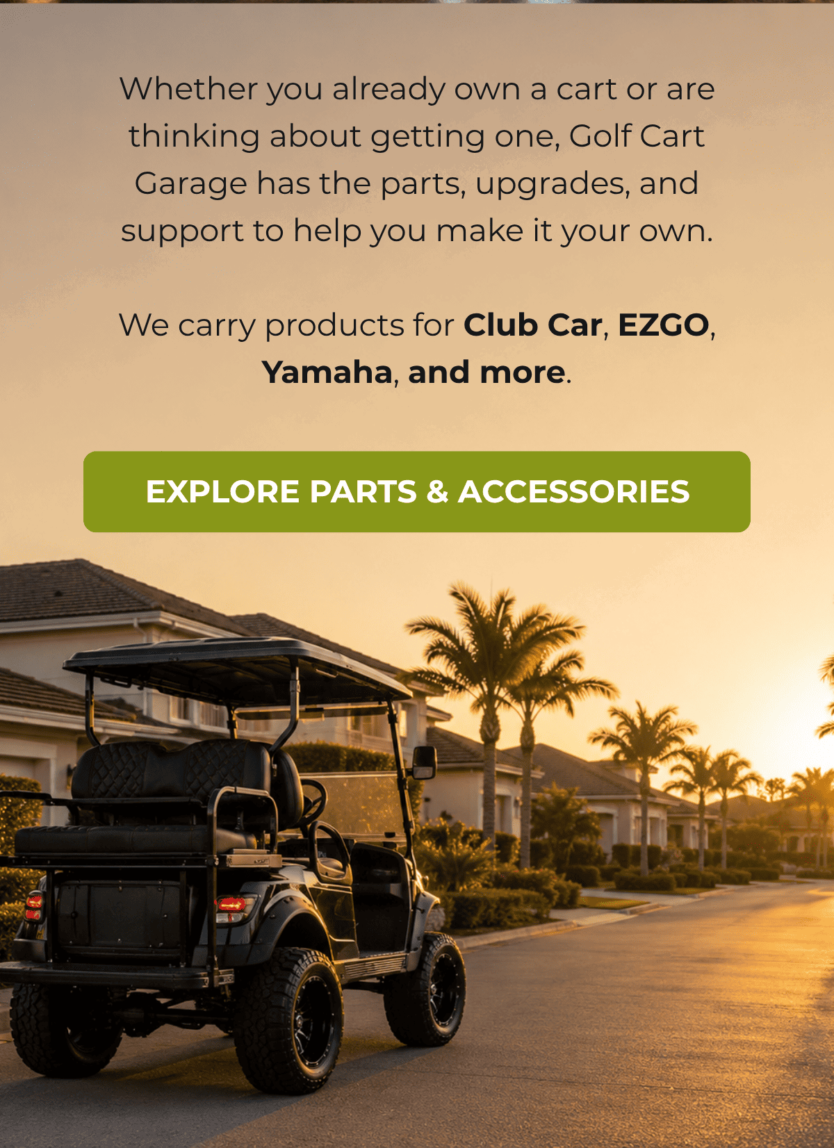 Whether you already own a cart or are thinking about getting one, Golf Cart Garage has the parts, upgrades, and support to help you make it your own.  We carry products for Club Car, EZGO, Yamaha, and more. [ EXPLORE PARTS & ACCESSORIES ]