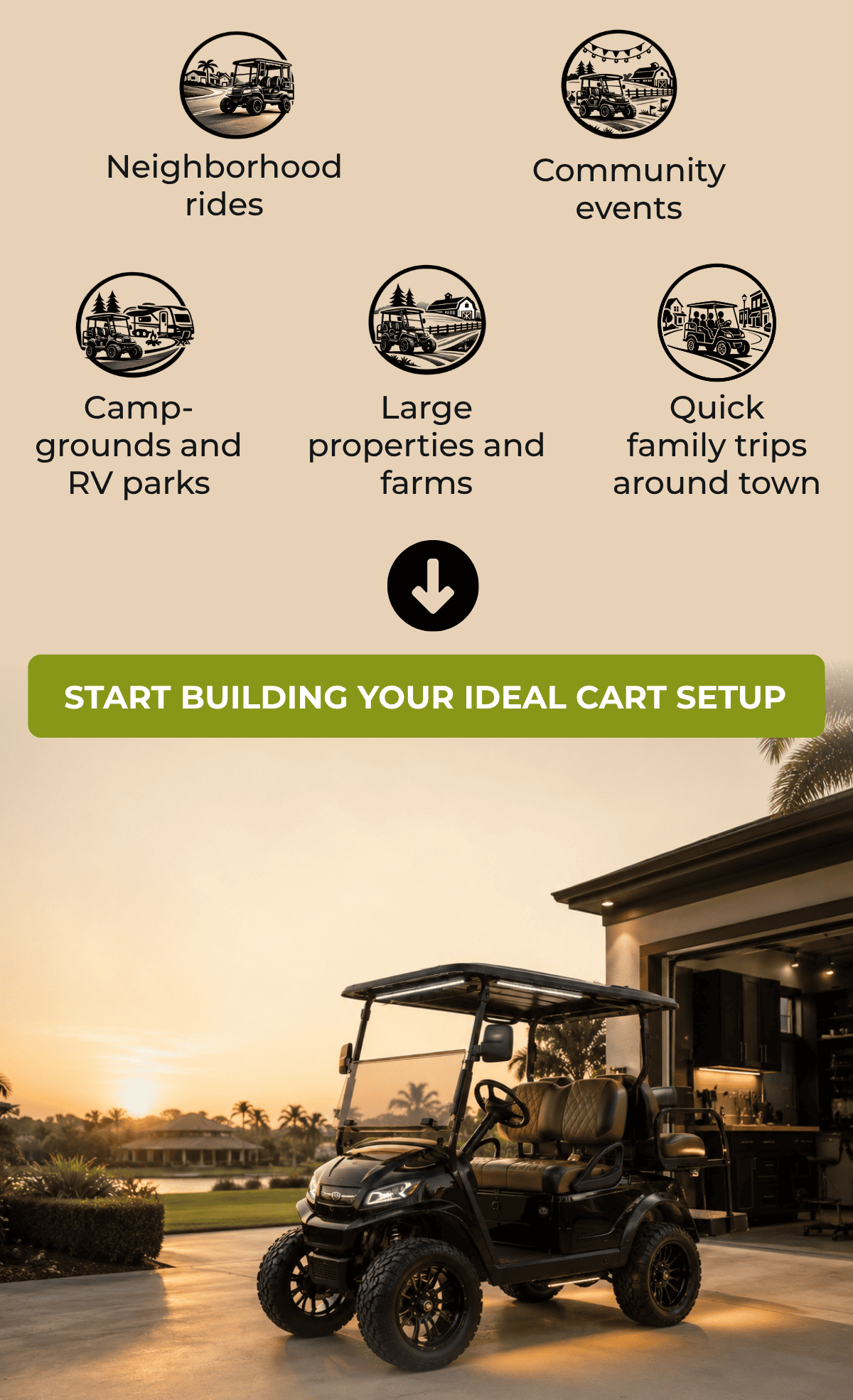 Neighborhood rides. Campgrounds and RV parks. Large properties and farms. Community events. Quick family trips around town. [ START BUILDING YOUR IDEAL CART SETUP ]