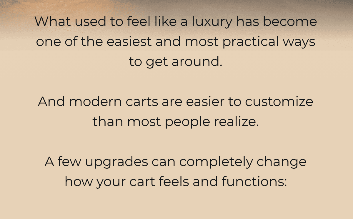 What used to feel like a luxury has become one of the easiest and most practical ways to get around.  And modern carts are easier to customize than most people realize.  A few upgrades can completely change how your cart feels and functions: