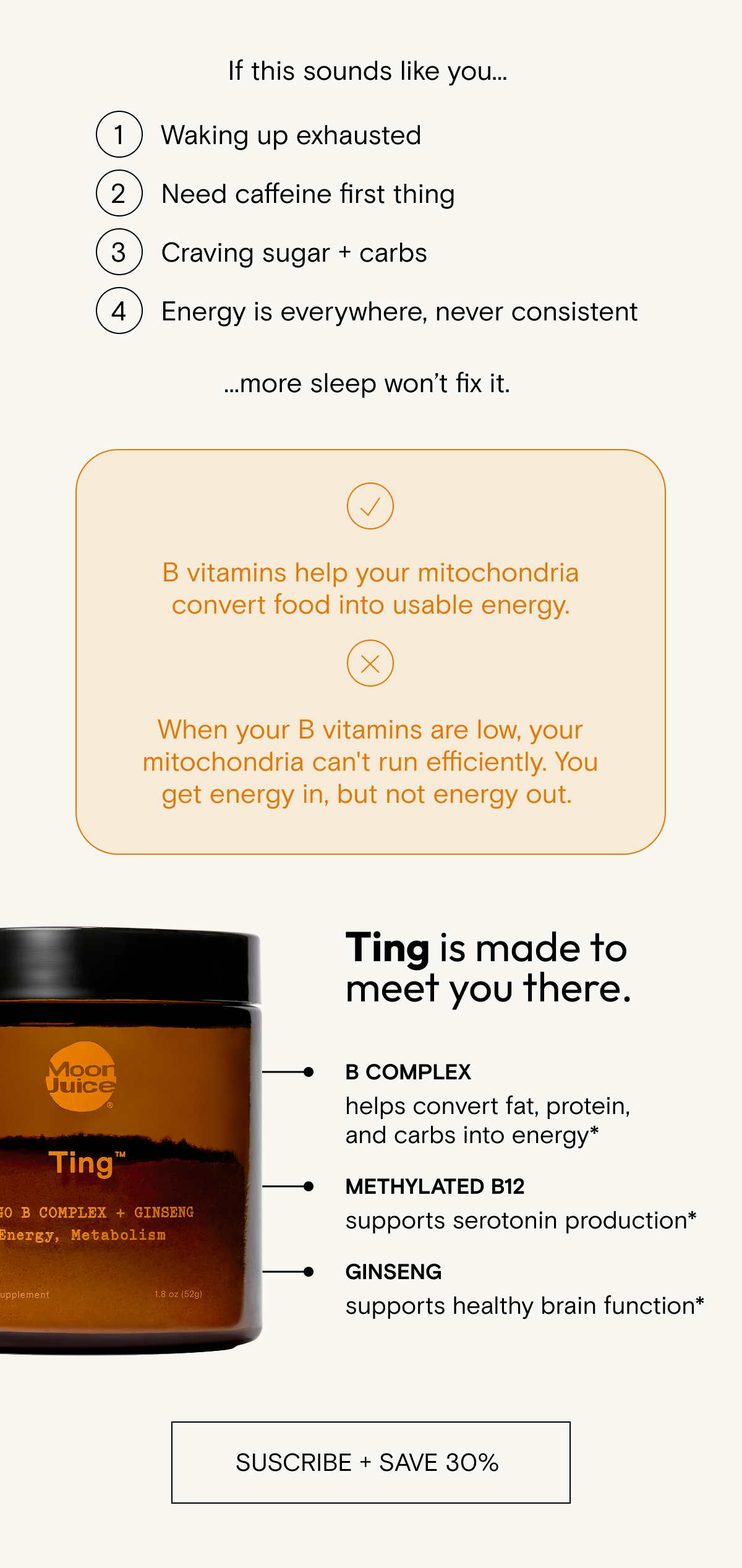 B vitamins help your mitochondria convert food into usable energy.     When your B vitamins are low, your mitochondria can't run efficiently. You get energy in, but not energy out. Ting is made to meet you there.     B complex   helps convert fat, protein, and carbs into energy*     Methylated B12  supports serotonin production*    Ginseng   supports healthy brain function*    Take daily to stoke your energy.*