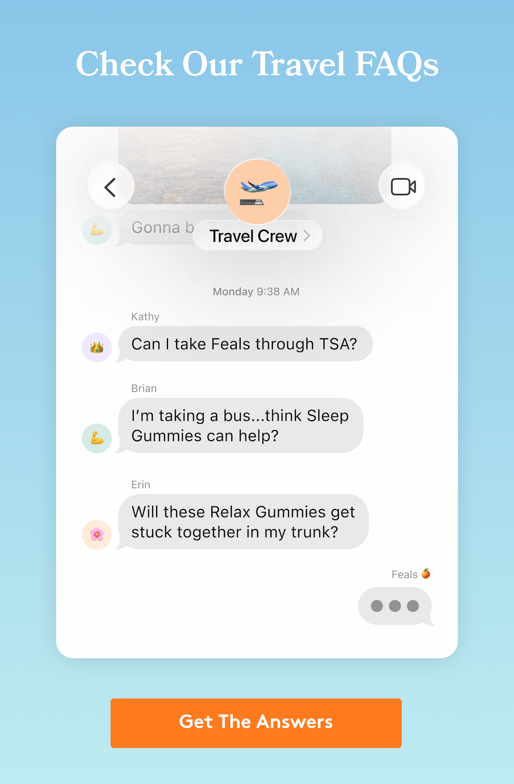 Check Our Travel FAQs | 􀯶 🛫 💪 Gonna be a good time Travel Crew 􀯶 Monday 9:38 AM Kathy 👑 Can I take Feals through TSA? Brian 💪 I’m taking a bus...think Sleep Gummies can help? Erin 🌸 Will these Relax Gummies get stuck together in my trunk? Feals 🍊 [GET THE ANSWERS]