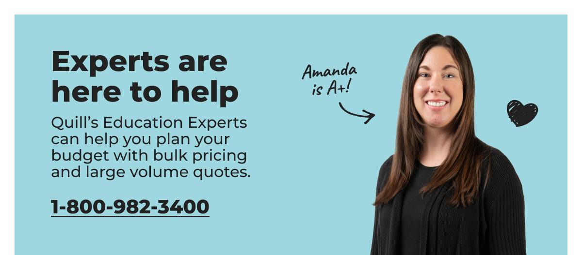 Experts are here to help. Quill's Education Experts can help you plan your budget with bulk pricing and large volume quotes. - 1-800-982-3400