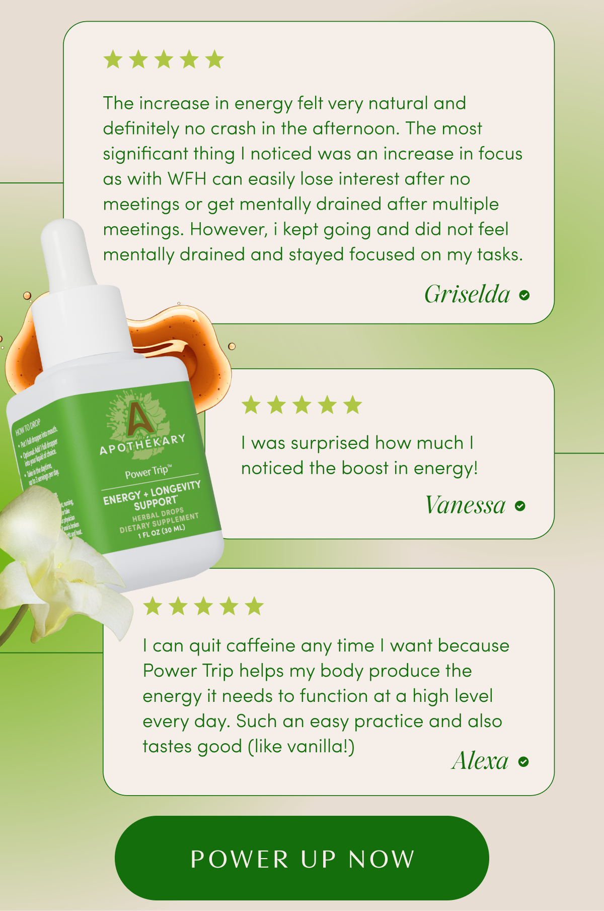 ★★★★★ The increase in energy felt very natural and definitely no crash in the afternoon. The most significant thing I noticed was an increase in focus as with WFH can easily lose interest after no meetings or get mentally drained after multiple meetings. However, i kept going and did not feel mentally drained and stayed focused on my tasks. - Griselda | ★★★★★ I was surprised how much I noticed the boost in energy! - Vanessa | ★★★★★ I can quit caffeine any time I want because Power Trip helps my body produce the energy it needs to function at a high level every day. Such an easy practice and also tastes good (like vanilla!) - Alexa | POWER UP NOW
