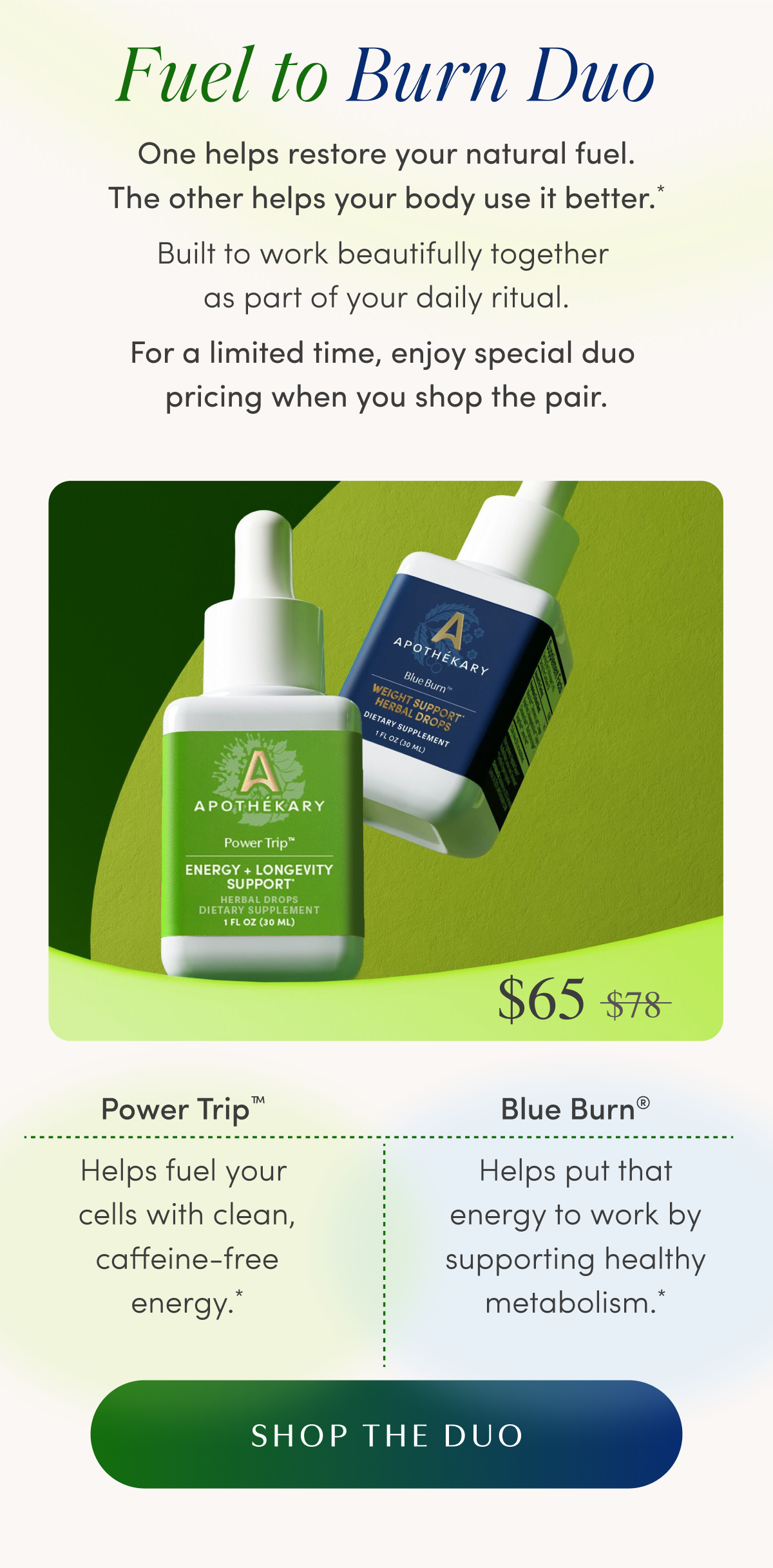 Fuel to Burn Duo | One helps restore your natural fuel. The other helps your body use it better.* Built to work beautifully together as part of your daily ritual. For a limited time, enjoy special duo pricing when you shop the pair. | Now $65 was $78 | Power Trip™ - Helps fuel your cells with clean, caffeine-free energy.* | Blue Burn® - Helps put that energy to work by supporting healthy metabolism.* | SHOP THE DUO