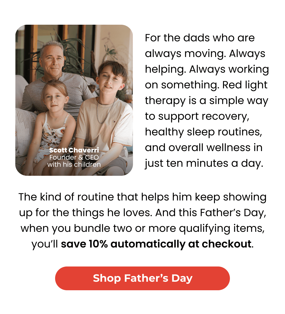 For the dads who are always moving. Always helping. Always working on something. Red light therapy is a simple way to support recovery, healthy sleep routines, and overall wellness in just ten minutes a day. The kind of routine that helps him keep showing up for the things he loves. And this Father’s Day, when you bundle two or more qualifying items, you’ll save 10% automatically at checkout. Shop Father's Day. 