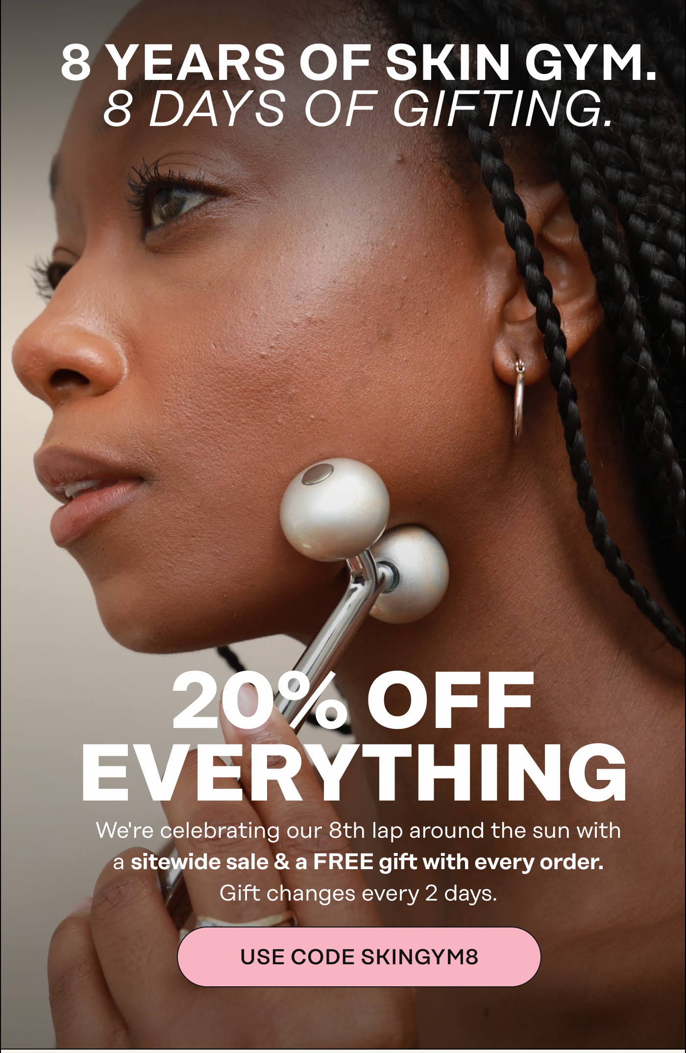 8 Years of Skin Gym. 8 Days of Gifting. 20% Off Everything  We're celebrating our 8th lap around the sun with a sitewide sale & a FREE gift with every order. Gift changes every 2 days. USE CODE SKINGYM8