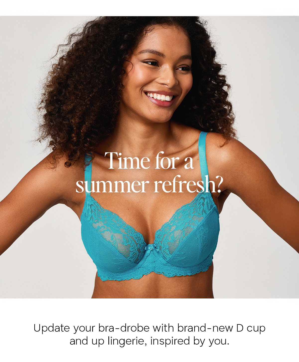 Time for a summer refresh? Update your bra-drobe with brand new D cup and up lingerie, inspired by you. Sophia wears Ana bra in new teal.
