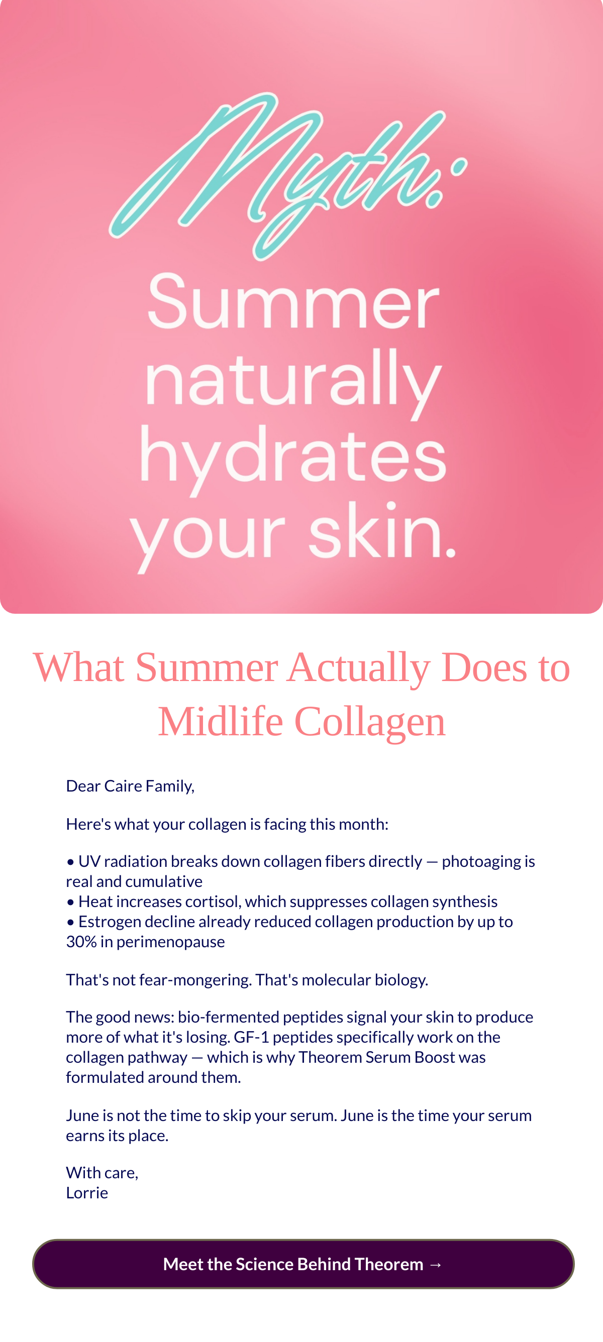  What Summer Actually Does to Midlife Collagen Dear Caire Family,Heres what your collagen is facing this month: • UV radiation breaks down collagen fibers directly — photoaging is real and cumulative • Heat increases cortisol, which suppresses collagen synthesis • Estrogen decline already reduced collagen production by up to 30% in perimenopause Thats not fear-mongering. Thats molecular biology. The good news: bio-fermented peptides signal your skin to produce more of what its losing. GF-1 peptides specifically work on the collagen pathway — which is why Theorem Serum Boost was formulated around them. June is not the time to skip your serum. June is the time your serum earns its place. With care,Lorrie Meet the Science Behind Theorem →