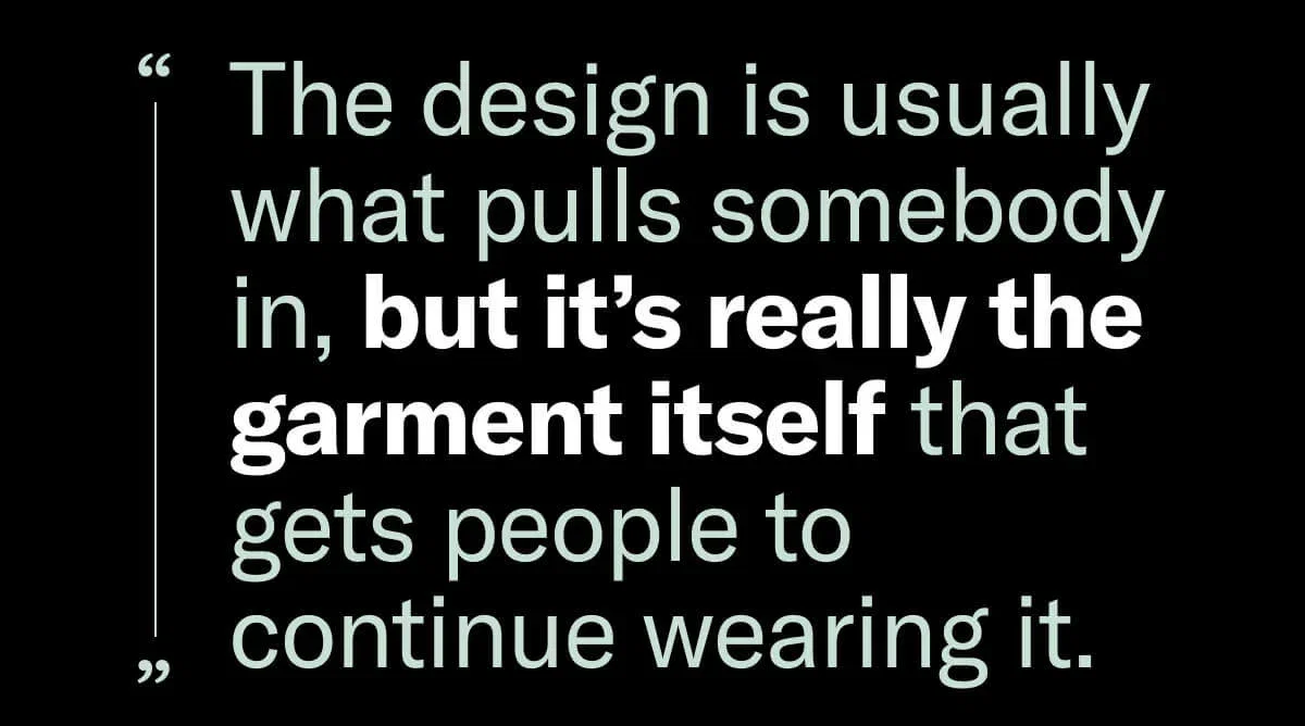 The design is usually what pulls somebody in, but it's really the garment itself that gets people to continue wearing it. 