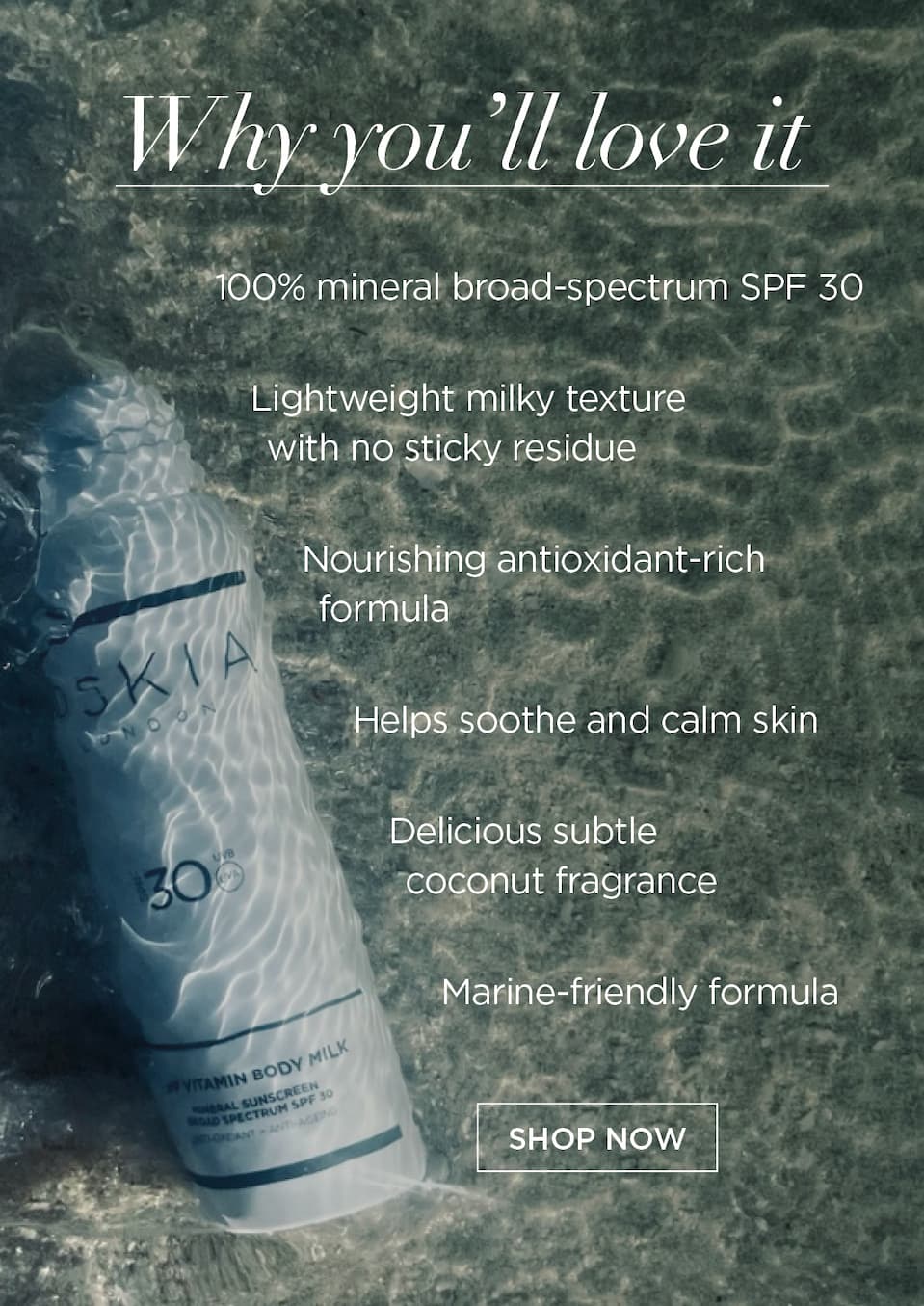 Why You’ll Love It   100% mineral broad-spectrum SPF 30   Lightweight milky texture with no sticky residue   Nourishing antioxidant-rich formula   Helps soothe and calm skin   Delicious subtle coconut fragrance   Marine-friendly formula      CTA: SHOP NOW
