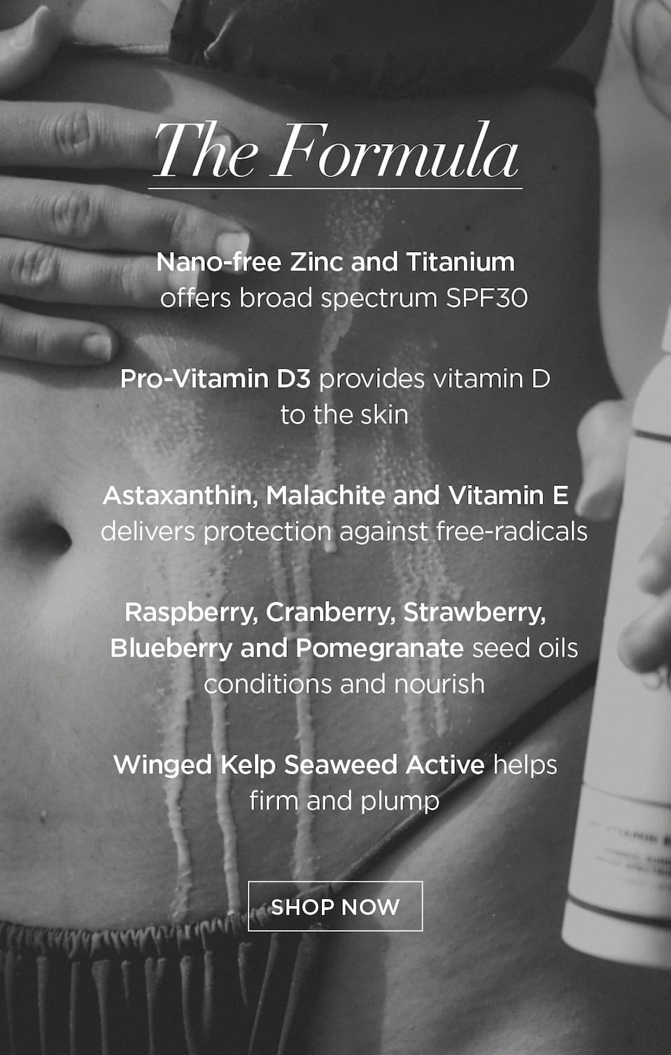 The Formula      Nano-free Zinc and Titanium offers broad spectrum SPF30   Pro-Vitamin D3 provides vitamin D to the skin   Astaxanthin, Malachite and Vitamin E delivers protection against free-radicals   Raspberry, Cranberry, Strawberry, Blueberry and Pomegranate seed oils conditions and nourish   Winged Kelp Seaweed Active helps firm and plump      CTA: SHOP NOW