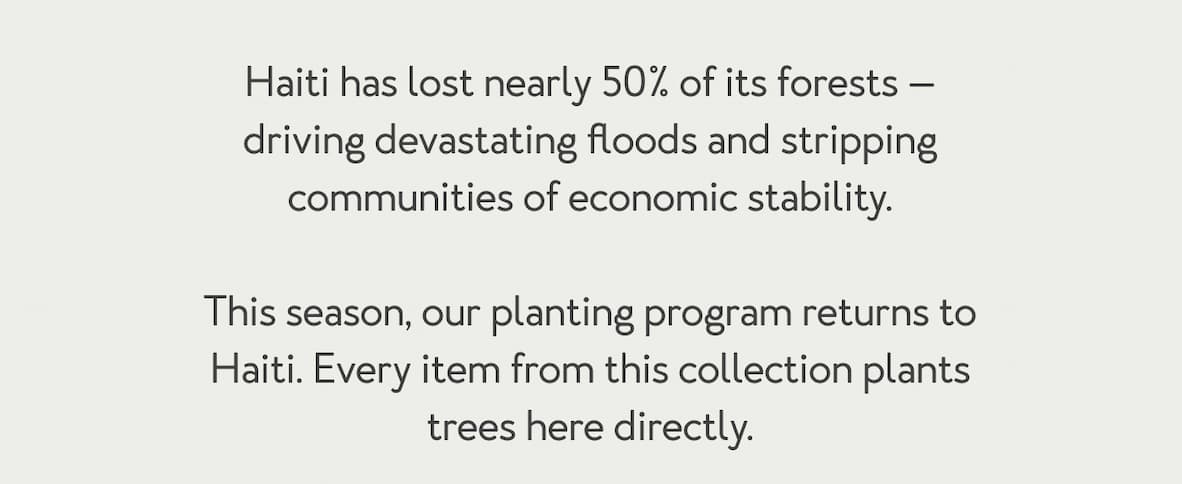 Haiti has lost nearly 50% of its forests — driving devastating floods and stripping communities of economic stability.  This season, our planting program returns to Haiti. Every item from this collection plants trees here directly.