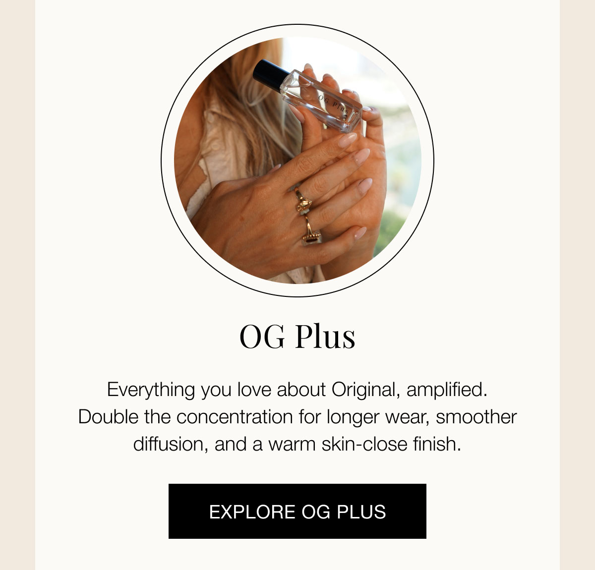 OG Plus  Everything you love about Original, amplified. Double the concentration for longer wear, smoother diffusion, and a warm skin-close finish. EXPLORE OG PLUS