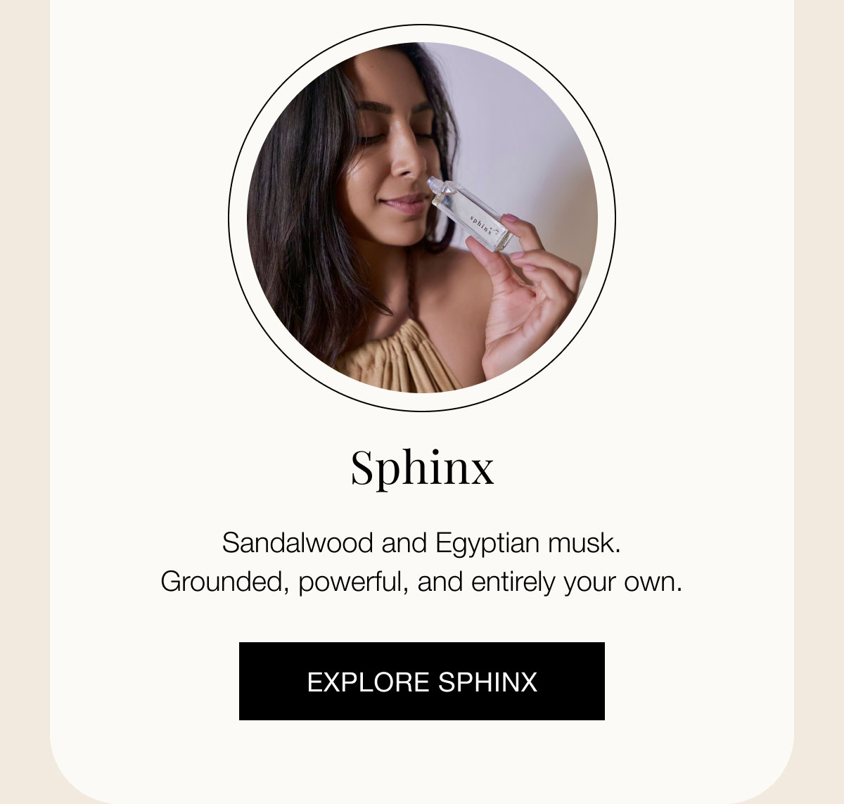 Sphinx Sandalwood and Egyptian musk. Grounded, powerful, and entirely your own.  EXPLORE SPHINX