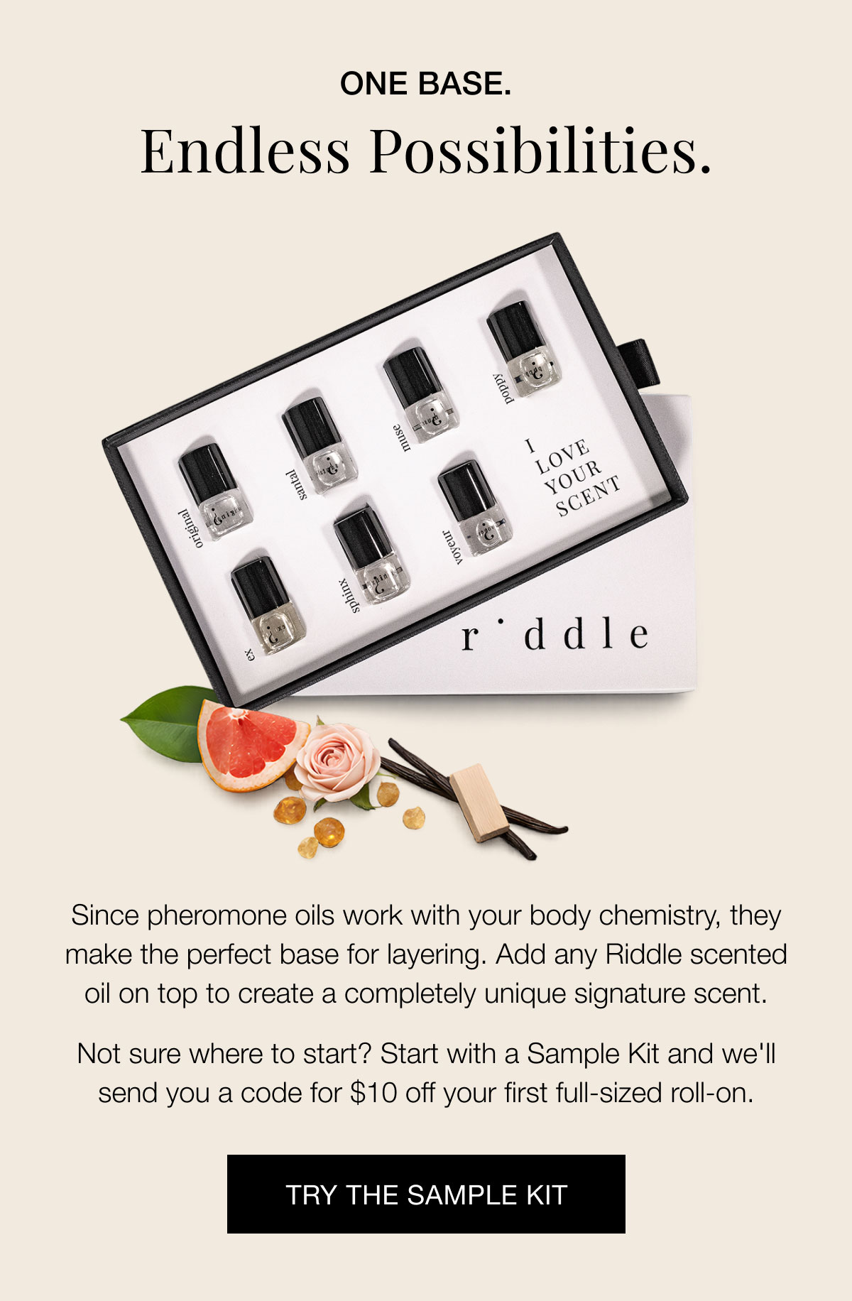 One Base. Endless Possibilities. Since pheromone oils work with your body chemistry, they make the perfect base for layering. Add any Riddle scented oil on top to create a completely unique signature scent.  Not sure where to start? Start with a Sample Kit and we'll send you a code for $10 off your first full-sized roll-on. Try the Sample Kit