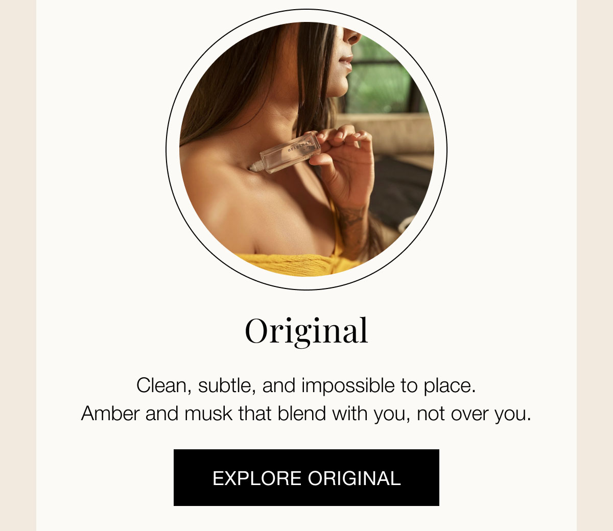 Original  Clean, subtle, and impossible to place. Amber and musk that blend with you, not over you.  EXPLORE ORIGINAL