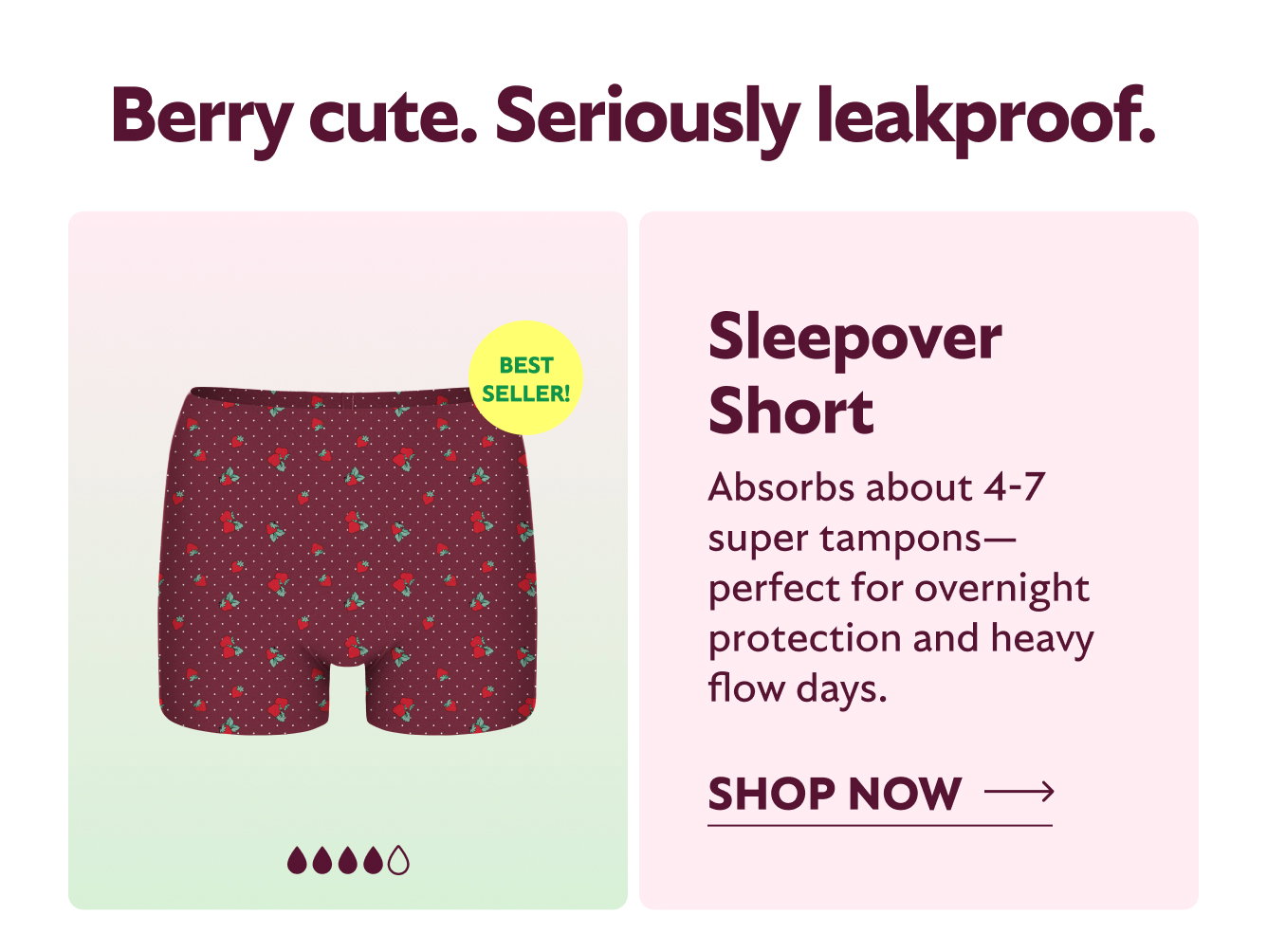 BERRY CUTE. SERIOUSLY LEAKPROOF. SLEEPOVER SHORT ABSORBS ABOUT 4-7 SUPER TAMPONS-PERFECT FOR OVERNIGHT PROTECTION AND HEAVY FLOW DAYS. SHOP NOW BESTSELLER