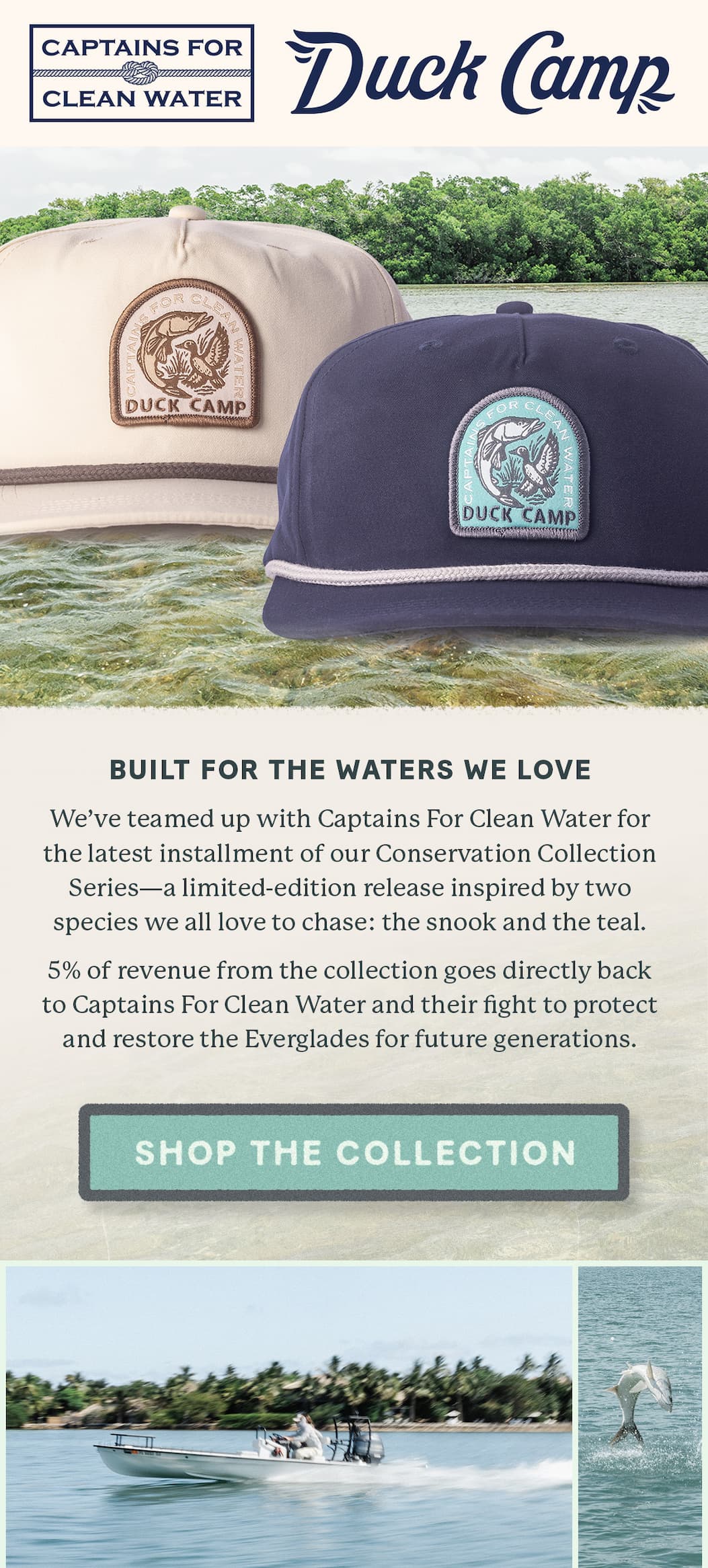 DUCK CAMP x Captains for Clean Water  |  Built for the Waters We Love    We’ve teamed up with Captains For Clean Water for the latest installment of our Conservation Collection Series—a limited-edition release inspired by two species we all love to chase: the snook and the teal.    5% of revenue from the collection goes directly back to Captains For Clean Water and their fight to protect and restore the Everglades for future generations. >>> Shop the Collection