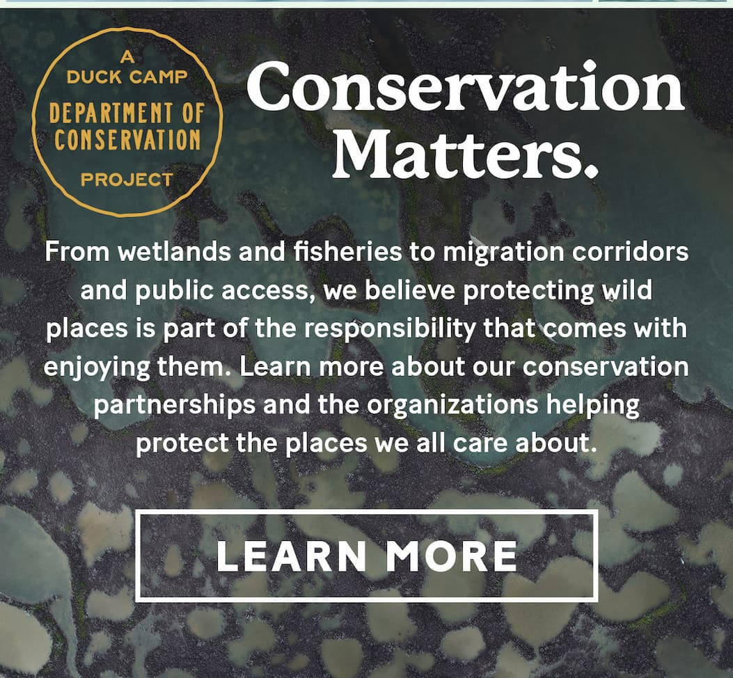 Conservation Matters |  From wetlands and fisheries to migration corridors and public access, we believe protecting wild places is part of the responsibility that comes with enjoying them.  Learn more about our conservation partnerships and the organizations helping protect the places we all care about.  >>> Learn More