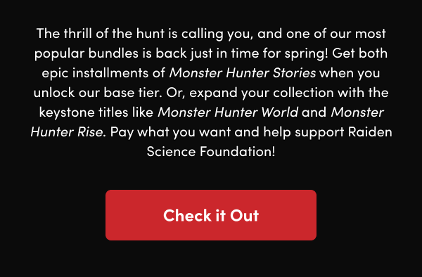Get both epic installments of Monster Hunter Stories when you unlock our base tier. Or, expand your collection with the keystone titles like Monster Hunter World and Monster Hunter Rise. Pay what you want and help support Raiden Science Foundation! 