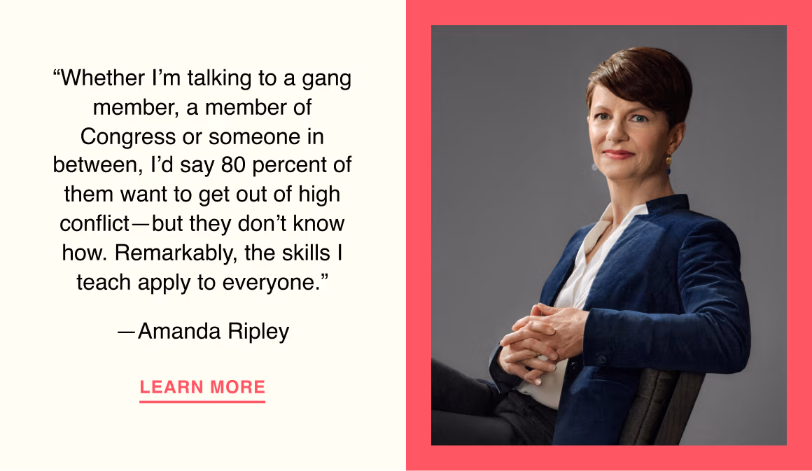 “Whether I’m talking to a gang member, a member of Congress or someone in between, I’d say 80 percent of them want to get out of high conflict—but they don’t know how. Remarkably, the skills I teach apply to everyone.”