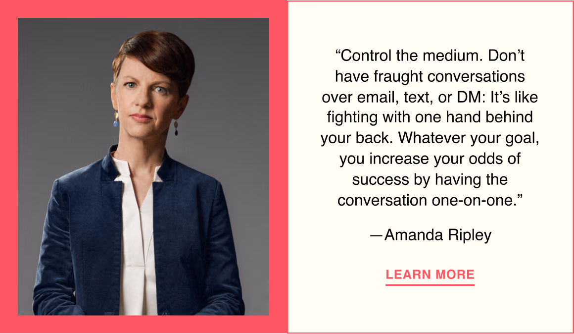 “Control the medium. Don’t have fraught conversations over email, text, or DM: It’s like fighting with one hand behind your back. Whatever your goal, you increase your odds of success by having the conversation one-on-one.”