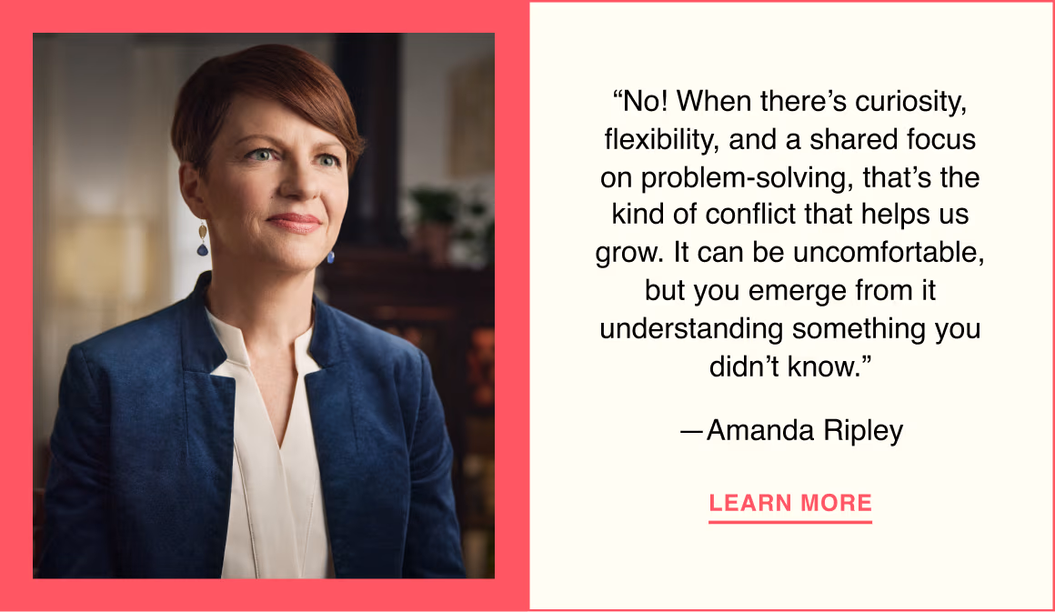 “No! When there’s curiosity, flexibility, and a shared focus on problem-solving, that’s the kind of conflict that helps us grow. It can be uncomfortable, but you emerge from it understanding something you didn’t know.”