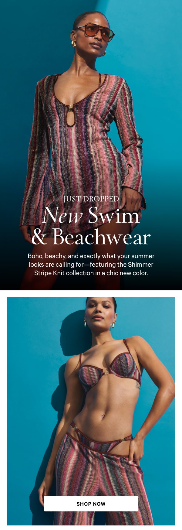 Just Dropped
New Swim & Beachwear
Boho, beachy, and exactly what your summer looks are calling for—featuring the Shimmer Stripe Knit collection in a chic new color.
Shop Now
