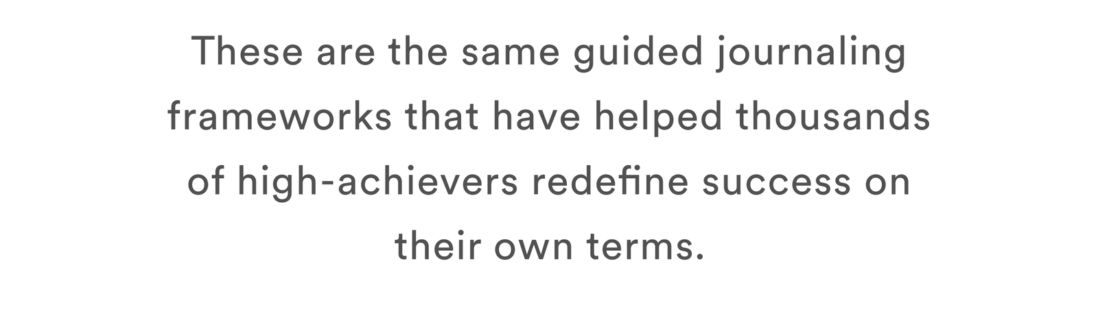 These are the same guided journaling frameworks that have helped thousands of high-achievers redefine success on their own terms.